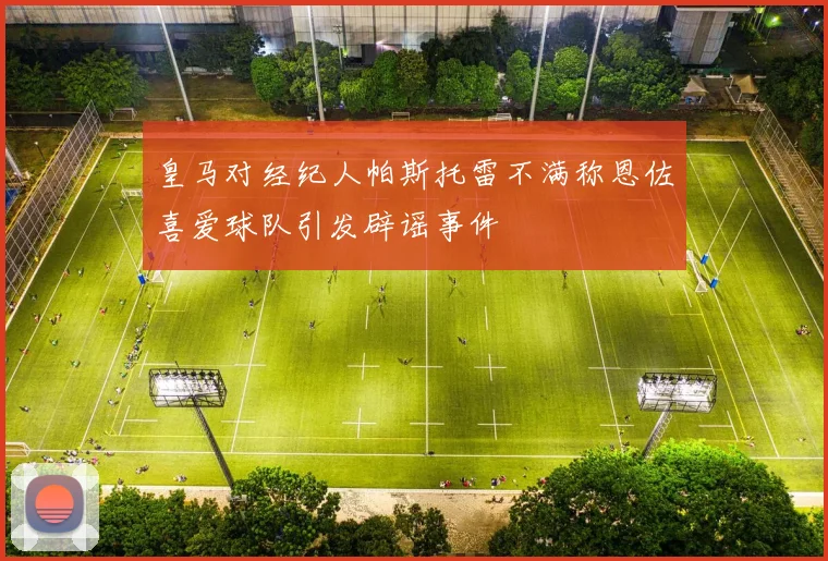 皇马对经纪人帕斯托雷不满称恩佐喜爱球队引发辟谣事件