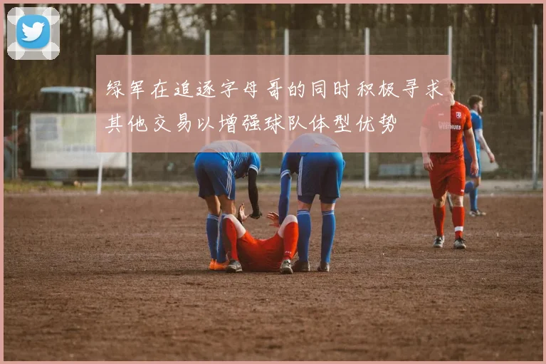 绿军在追逐字母哥的同时积极寻求其他交易以增强球队体型优势