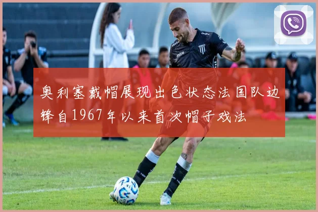 奥利塞戴帽展现出色状态法国队边锋自1967年以来首次帽子戏法