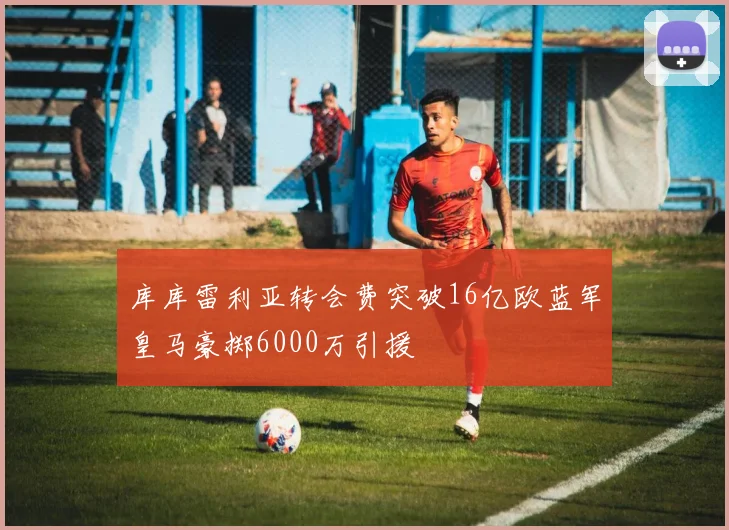 库库雷利亚转会费突破16亿欧蓝军皇马豪掷6000万引援