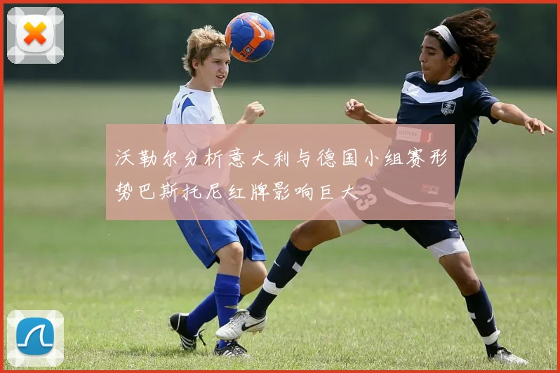 沃勒尔分析意大利与德国小组赛形势巴斯托尼红牌影响巨大