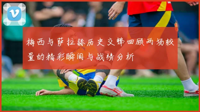 梅西与萨拉赫历史交锋回顾两场较量的精彩瞬间与战绩分析