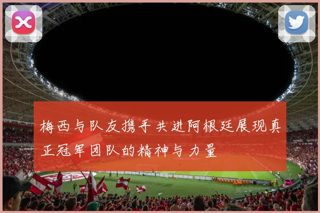 梅西与队友携手共进阿根廷展现真正冠军团队的精神与力量