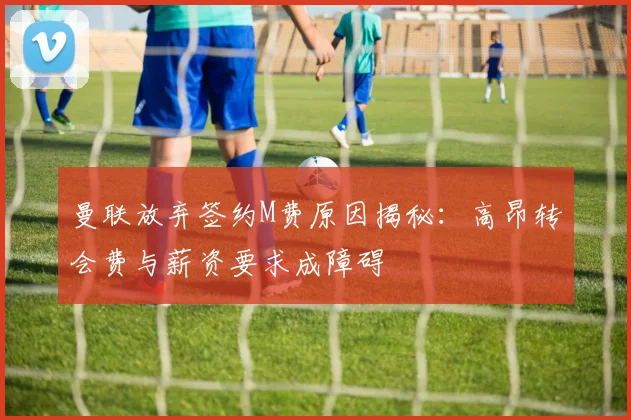 曼联放弃签约M费原因揭秘：高昂转会费与薪资要求成障碍