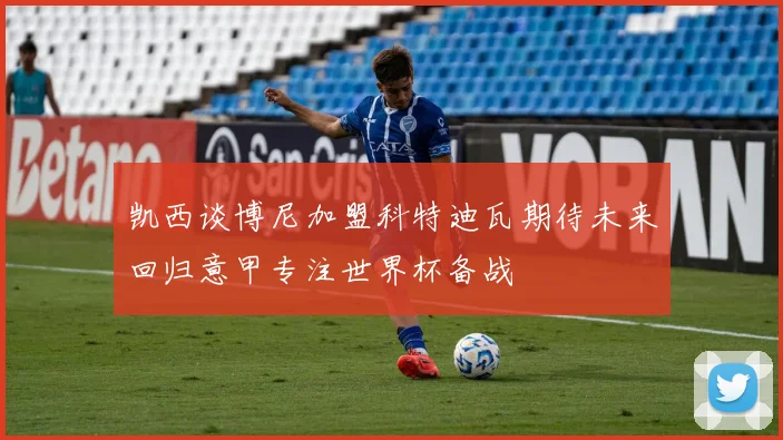 凯西谈博尼加盟科特迪瓦期待未来回归意甲专注世界杯备战