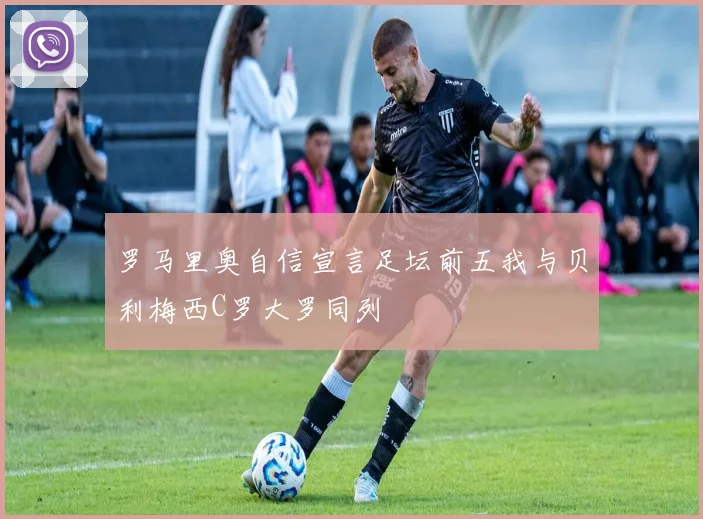 罗马里奥自信宣言足坛前五我与贝利梅西C罗大罗同列
