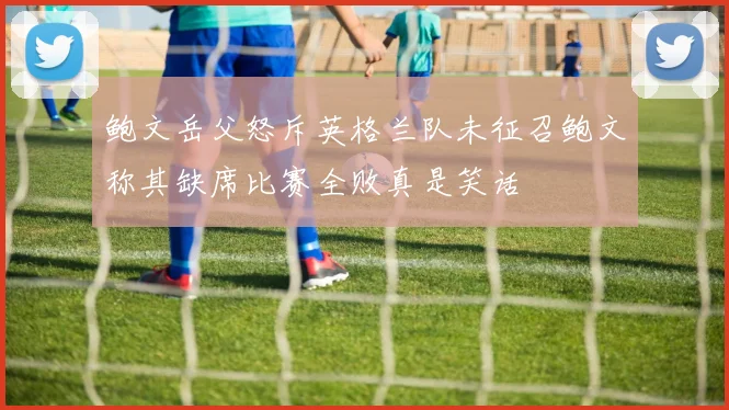 鲍文岳父怒斥英格兰队未征召鲍文称其缺席比赛全败真是笑话
