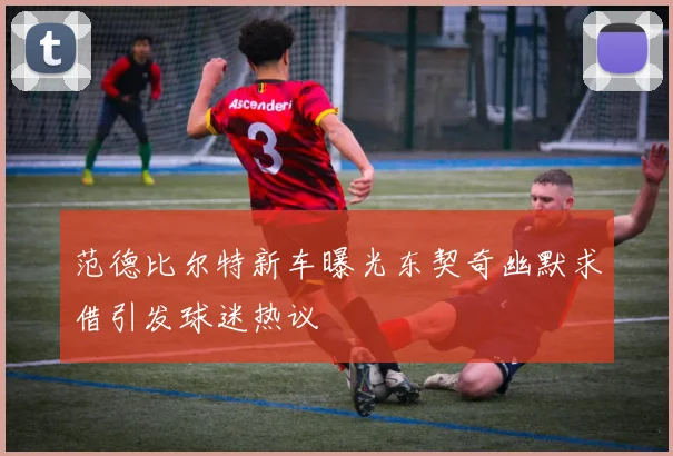 范德比尔特新车曝光东契奇幽默求借引发球迷热议